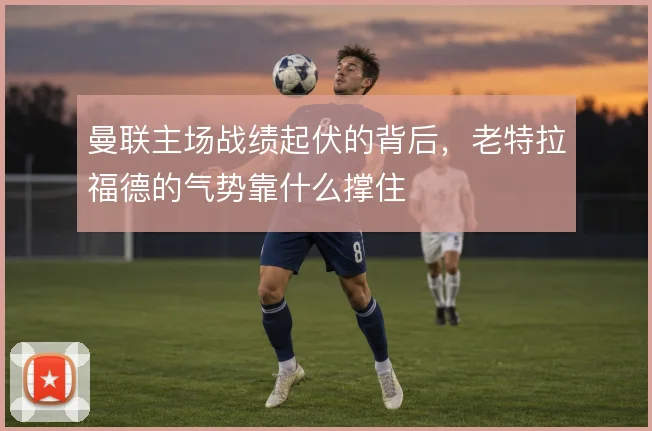 曼联主场战绩起伏的背后,老特拉福德的气势靠什么撑住