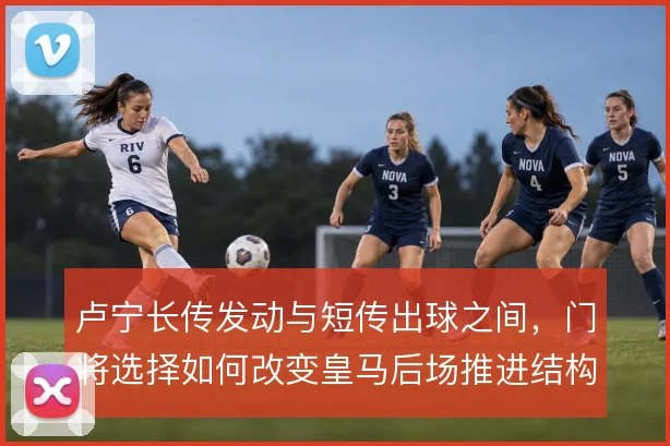 卢宁长传发动与短传出球之间，门将选择如何改变皇马后场推进结构