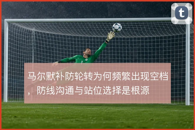 马尔默补防轮转为何频繁出现空档,防线沟通与站位选择是根源