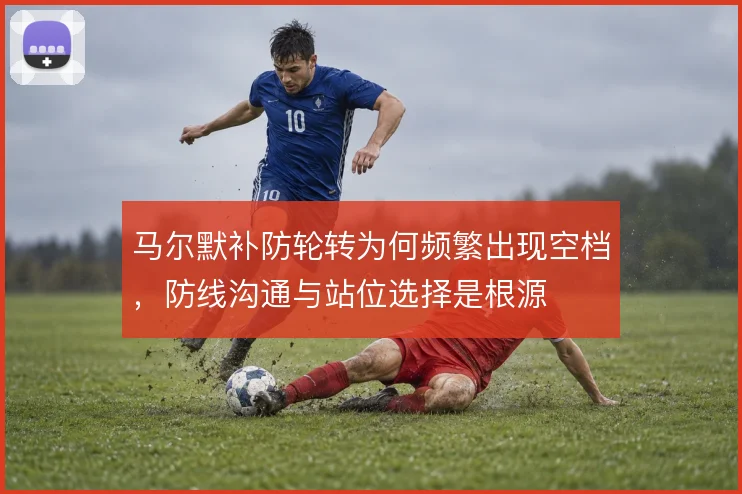 马尔默补防轮转为何频繁出现空档,防线沟通与站位选择是根源