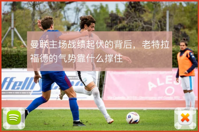 曼联主场战绩起伏的背后，老特拉福德的气势靠什么撑住
