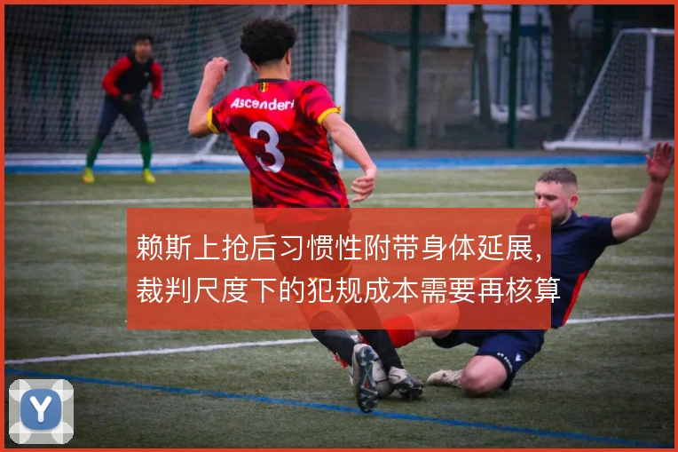 赖斯上抢后习惯性附带身体延展，裁判尺度下的犯规成本需要再核算