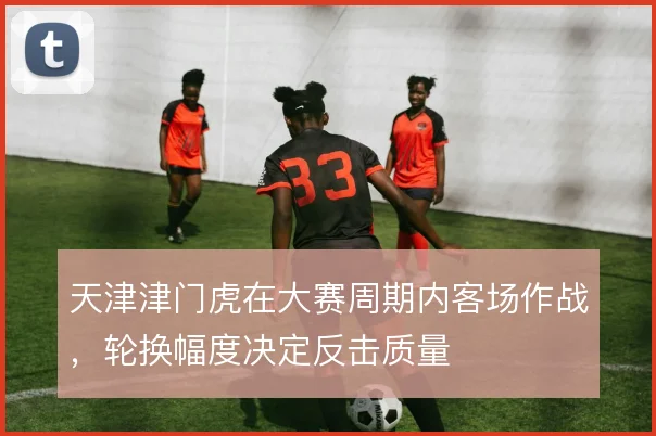 天津津门虎在大赛周期内客场作战，轮换幅度决定反击质量