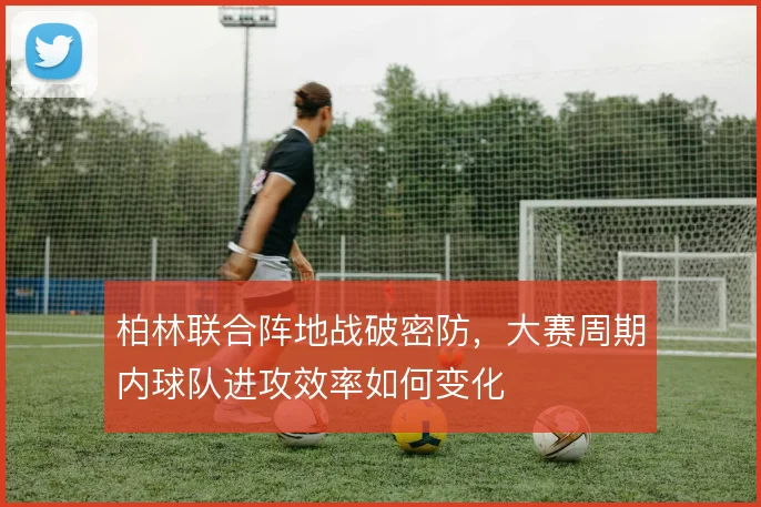 柏林联合阵地战破密防,大赛周期内球队进攻效率如何变化