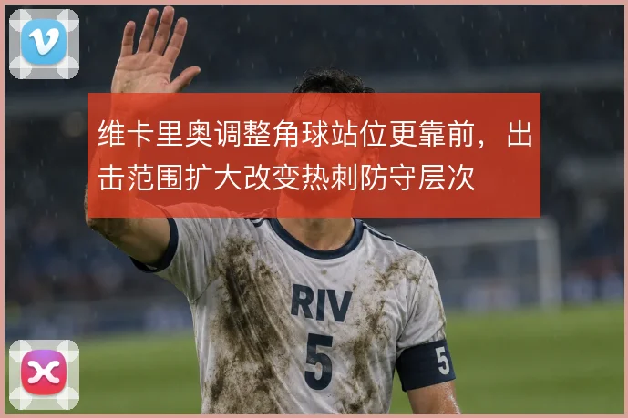 维卡里奥调整角球站位更靠前，出击范围扩大改变热刺防守层次