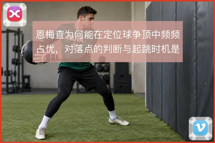 恩梅查为何能在定位球争顶中频频占优,对落点的判断与起跳时机是关键