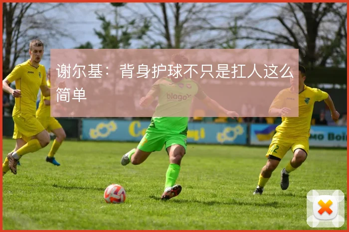 谢尔基：背身护球不只是扛人这么简单