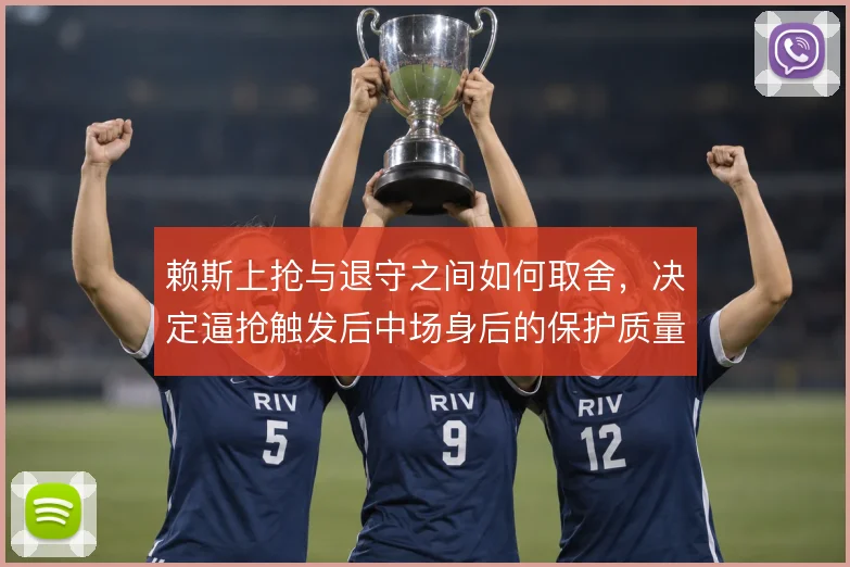 赖斯上抢与退守之间如何取舍，决定逼抢触发后中场身后的保护质量