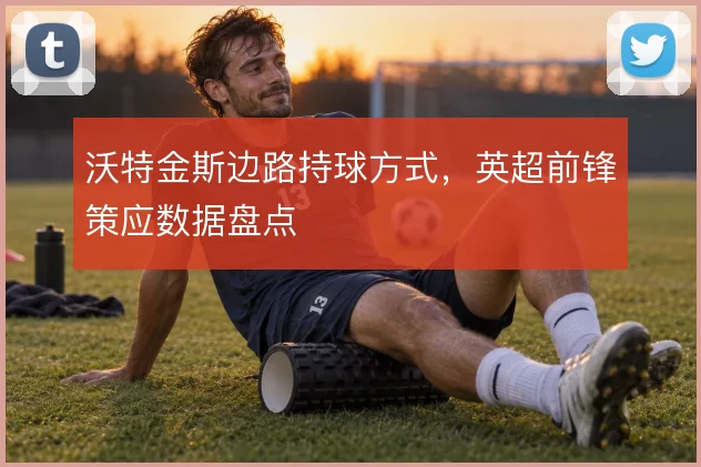 沃特金斯边路持球方式,英超前锋策应数据盘点