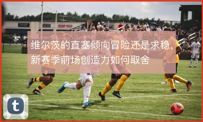 维尔茨的直塞倾向冒险还是求稳，新赛季前场创造力如何取舍