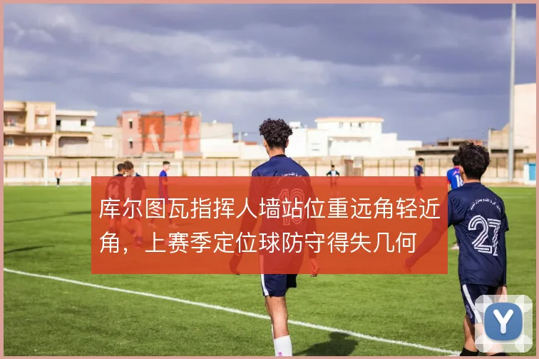 库尔图瓦指挥人墙站位重远角轻近角，上赛季定位球防守得失几何