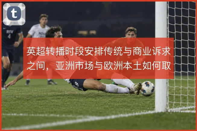 英超转播时段安排传统与商业诉求之间，亚洲市场与欧洲本土如何取舍