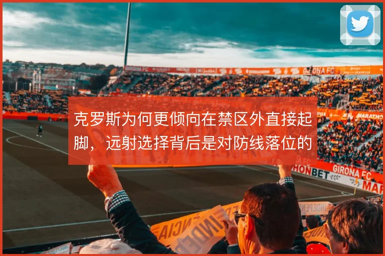 克罗斯为何更倾向在禁区外直接起脚,远射选择背后是对防线落位的判断取舍