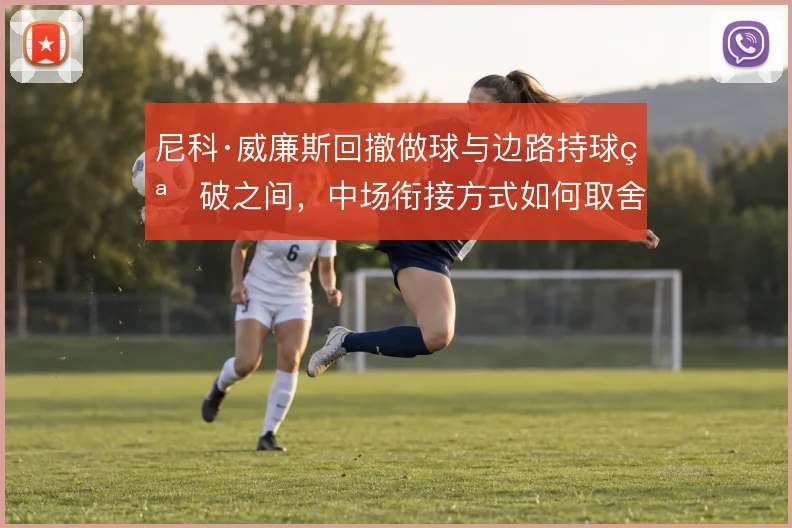 尼科·威廉斯回撤做球与边路持球突破之间,中场衔接方式如何取舍