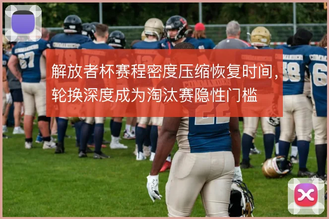 解放者杯赛程密度压缩恢复时间,轮换深度成为淘汰赛隐性门槛