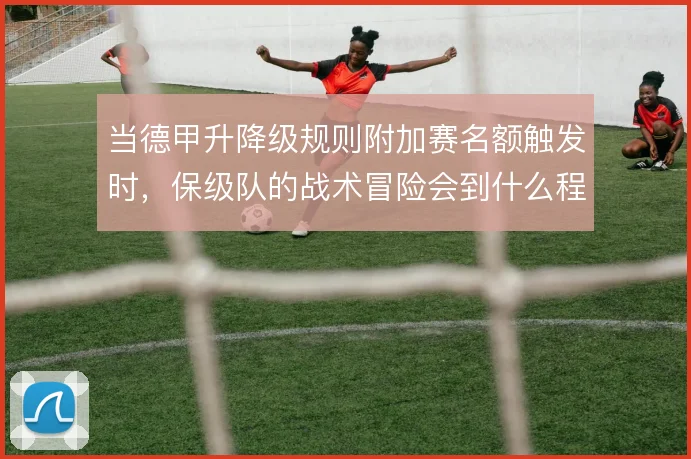 当德甲升降级规则附加赛名额触发时，保级队的战术冒险会到什么程度