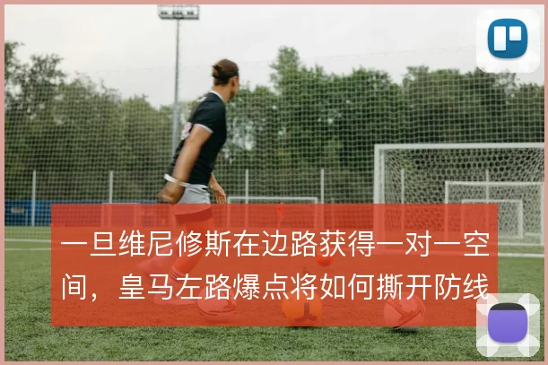 一旦维尼修斯在边路获得一对一空间,皇马左路爆点将如何撕开防线