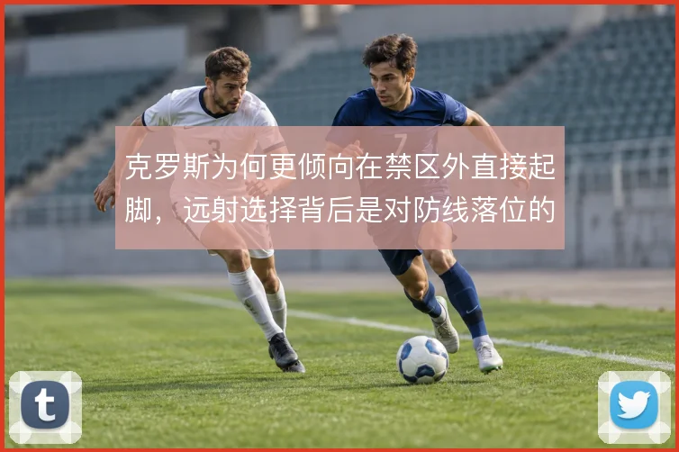 克罗斯为何更倾向在禁区外直接起脚,远射选择背后是对防线落位的判断取舍