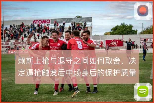 赖斯上抢与退守之间如何取舍，决定逼抢触发后中场身后的保护质量